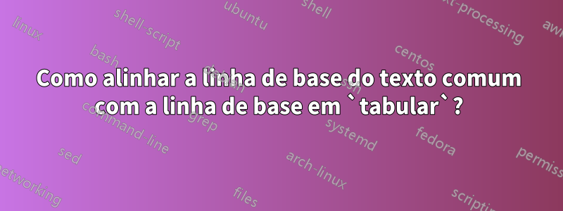 Como alinhar a linha de base do texto comum com a linha de base em `tabular`?