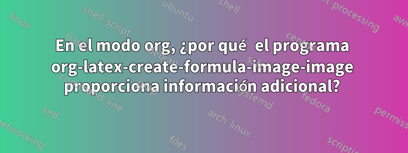 En el modo org, ¿por qué el programa org-latex-create-formula-image-image proporciona información adicional?