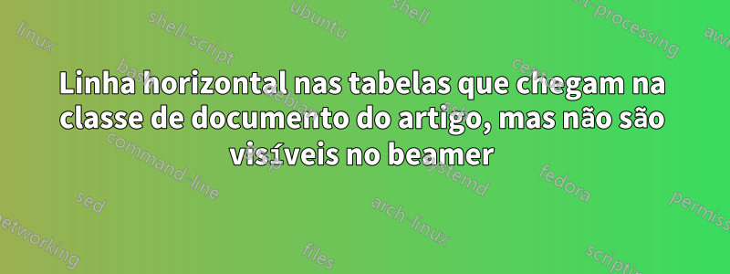 Linha horizontal nas tabelas que chegam na classe de documento do artigo, mas não são visíveis no beamer
