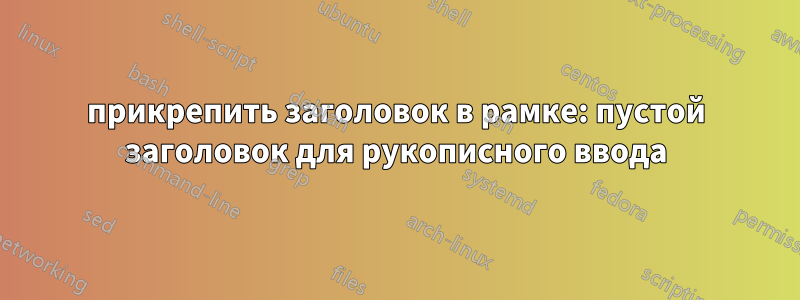 прикрепить заголовок в рамке: пустой заголовок для рукописного ввода