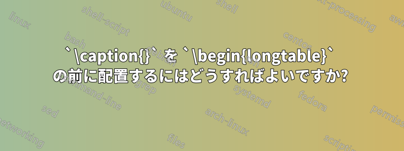 `\caption{}` を `\begin{longtable}` の前に配置するにはどうすればよいですか?