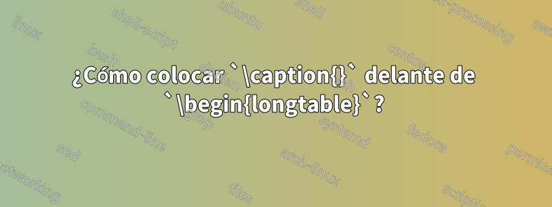 ¿Cómo colocar `\caption{}` delante de `\begin{longtable}`?