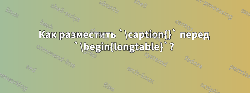 Как разместить `\caption{}` перед `\begin{longtable}`?