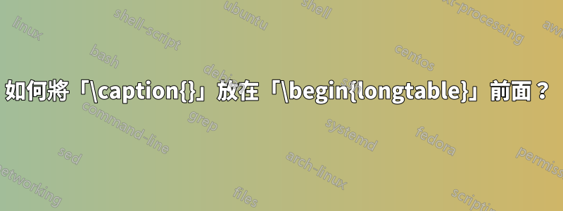如何將「\caption{}」放在「\begin{longtable}」前面？