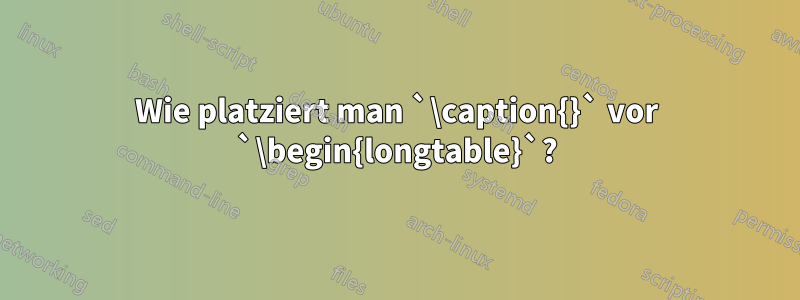 Wie platziert man `\caption{}` vor `\begin{longtable}`?