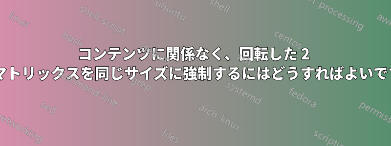 コンテンツに関係なく、回転した 2 つのマトリックスを同じサイズに強制するにはどうすればよいですか?