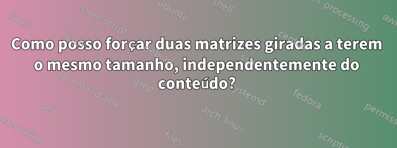 Como posso forçar duas matrizes giradas a terem o mesmo tamanho, independentemente do conteúdo?