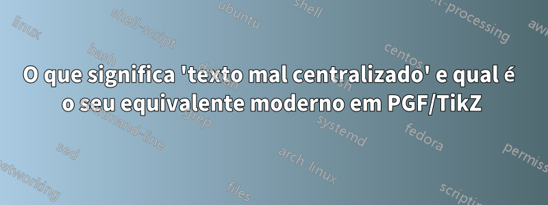O que significa 'texto mal centralizado' e qual é o seu equivalente moderno em PGF/TikZ