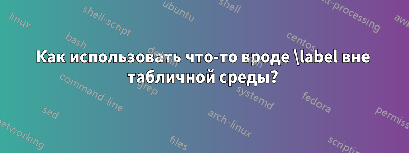 Как использовать что-то вроде \label вне табличной среды?