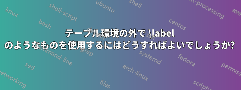 テーブル環境の外で \label のようなものを使用するにはどうすればよいでしょうか?