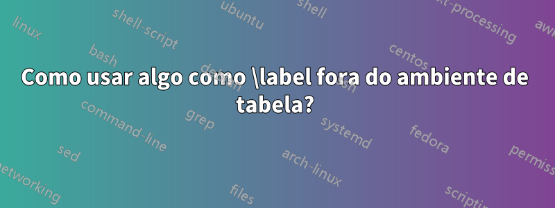 Como usar algo como \label fora do ambiente de tabela?