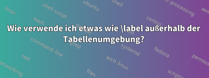 Wie verwende ich etwas wie \label außerhalb der Tabellenumgebung?