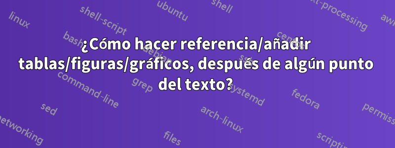 ¿Cómo hacer referencia/añadir tablas/figuras/gráficos, después de algún punto del texto?