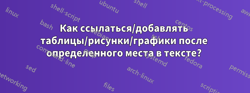 Как ссылаться/добавлять таблицы/рисунки/графики после определенного места в тексте?