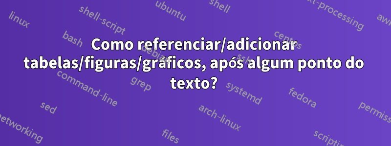 Como referenciar/adicionar tabelas/figuras/gráficos, após algum ponto do texto?