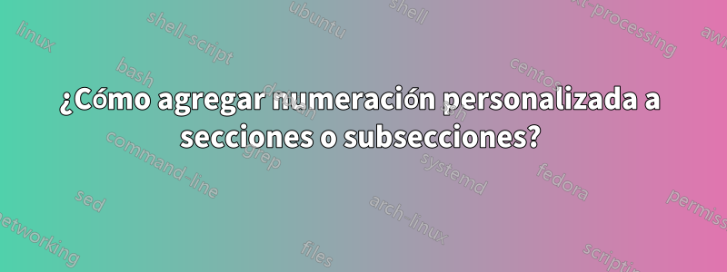 ¿Cómo agregar numeración personalizada a secciones o subsecciones?