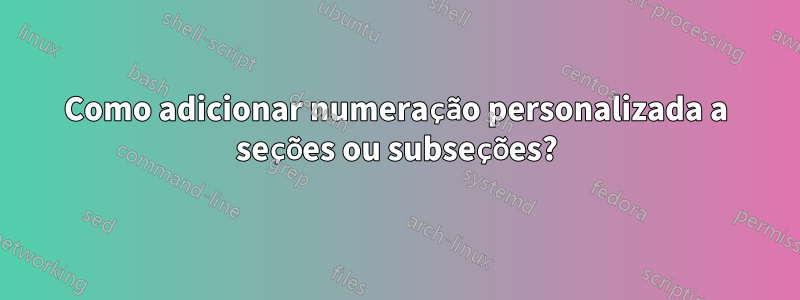 Como adicionar numeração personalizada a seções ou subseções?