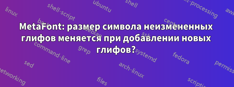 MetaFont: размер символа неизмененных глифов меняется при добавлении новых глифов?