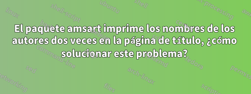 El paquete amsart imprime los nombres de los autores dos veces en la página de título, ¿cómo solucionar este problema?