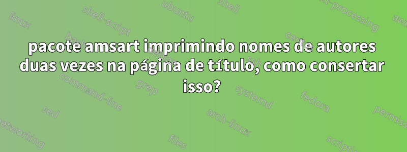 pacote amsart imprimindo nomes de autores duas vezes na página de título, como consertar isso?