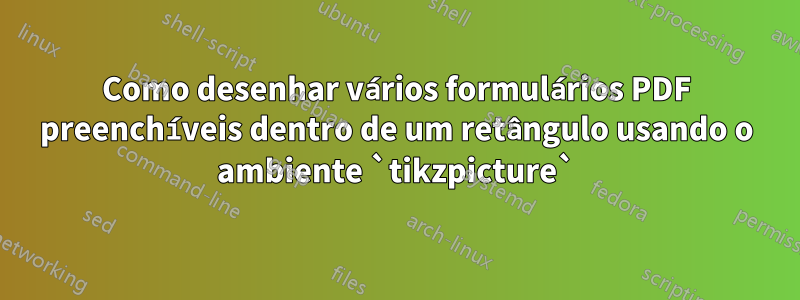 Como desenhar vários formulários PDF preenchíveis dentro de um retângulo usando o ambiente `tikzpicture`