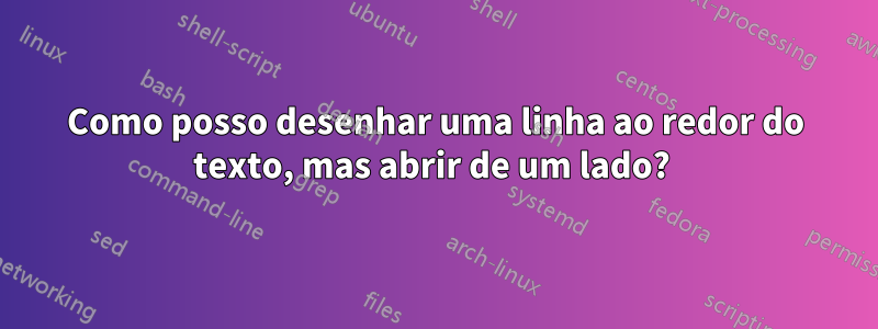 Como posso desenhar uma linha ao redor do texto, mas abrir de um lado? 