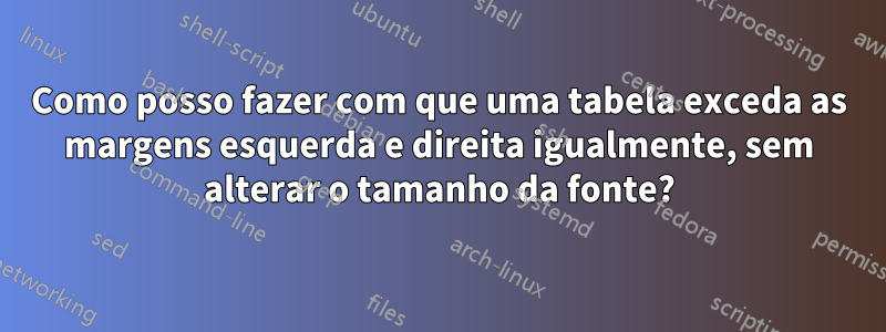 Como posso fazer com que uma tabela exceda as margens esquerda e direita igualmente, sem alterar o tamanho da fonte?