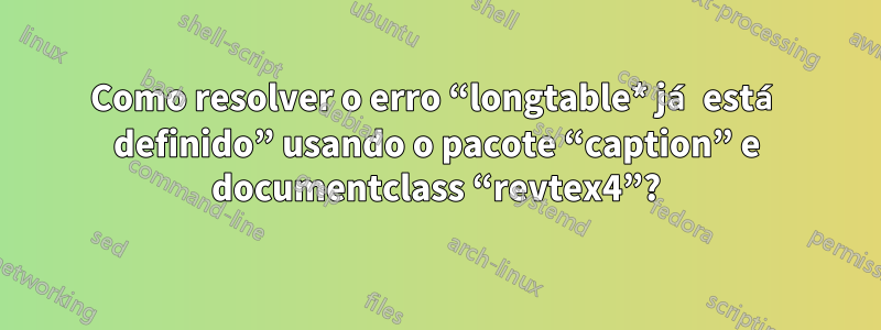 Como resolver o erro “longtable* já está definido” usando o pacote “caption” e documentclass “revtex4”?