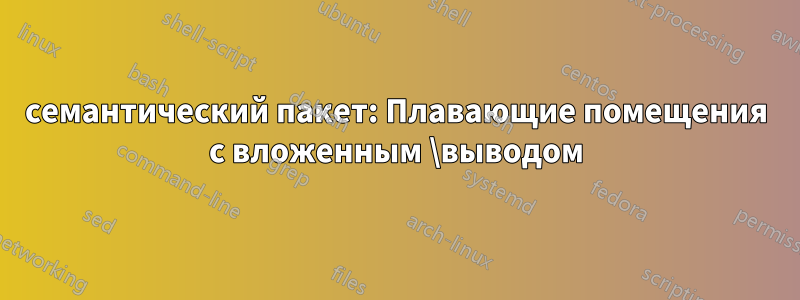 семантический пакет: Плавающие помещения с вложенным \выводом