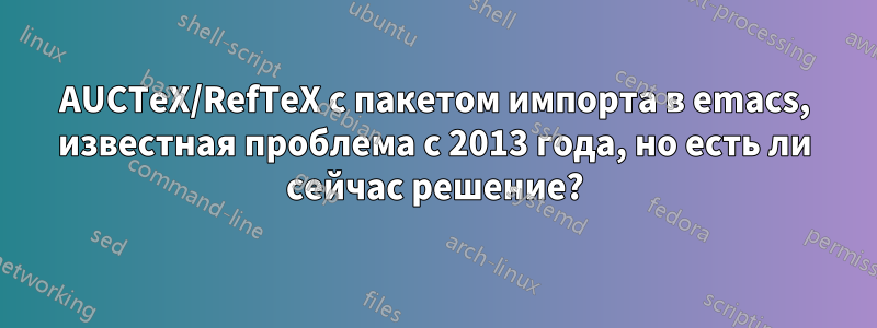 AUCTeX/RefTeX с пакетом импорта в emacs, известная проблема с 2013 года, но есть ли сейчас решение?