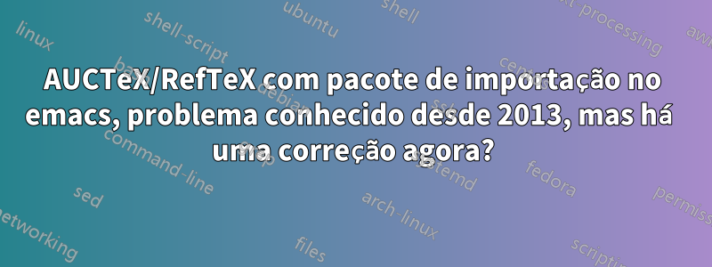 AUCTeX/RefTeX com pacote de importação no emacs, problema conhecido desde 2013, mas há uma correção agora?