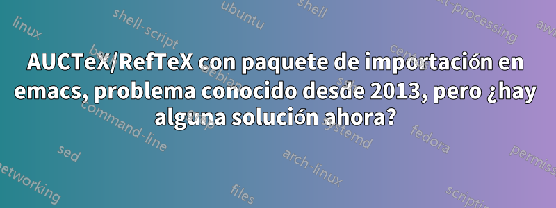 AUCTeX/RefTeX con paquete de importación en emacs, problema conocido desde 2013, pero ¿hay alguna solución ahora?