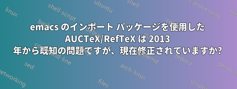 emacs のインポート パッケージを使用した AUCTeX/RefTeX は 2013 年から既知の問題ですが、現在修正されていますか?