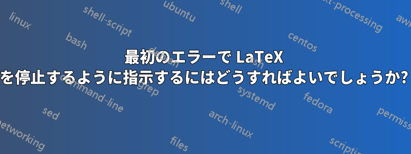 最初のエラーで LaTeX を停止するように指示するにはどうすればよいでしょうか?