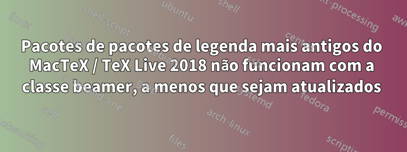 Pacotes de pacotes de legenda mais antigos do MacTeX / TeX Live 2018 não funcionam com a classe beamer, a menos que sejam atualizados