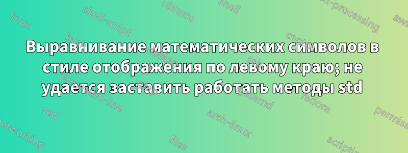 Выравнивание математических символов в стиле отображения по левому краю; не удается заставить работать методы std