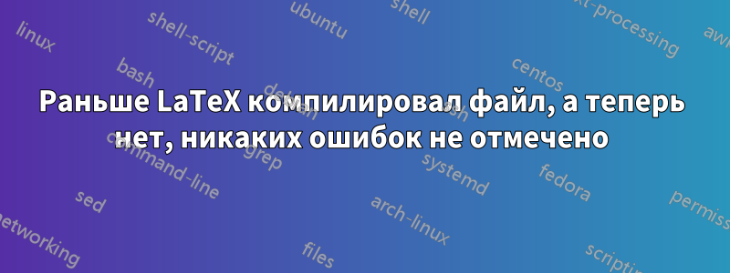 Раньше LaTeX компилировал файл, а теперь нет, никаких ошибок не отмечено