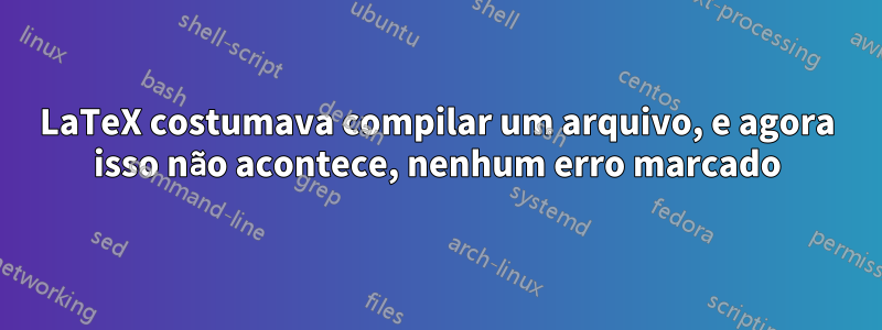 LaTeX costumava compilar um arquivo, e agora isso não acontece, nenhum erro marcado