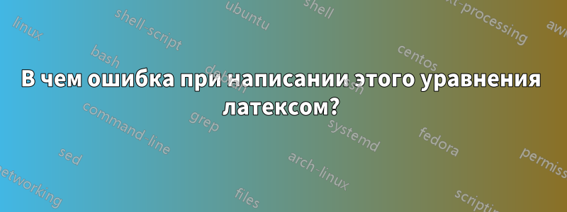 В чем ошибка при написании этого уравнения латексом?