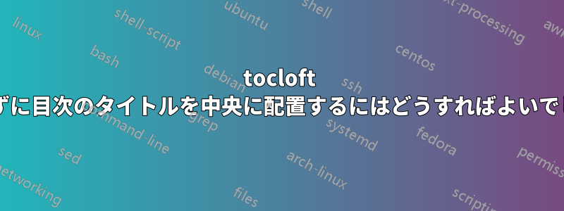 tocloft を使用せずに目次のタイトルを中央に配置するにはどうすればよいでしょうか?