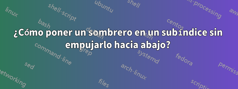 ¿Cómo poner un sombrero en un subíndice sin empujarlo hacia abajo?