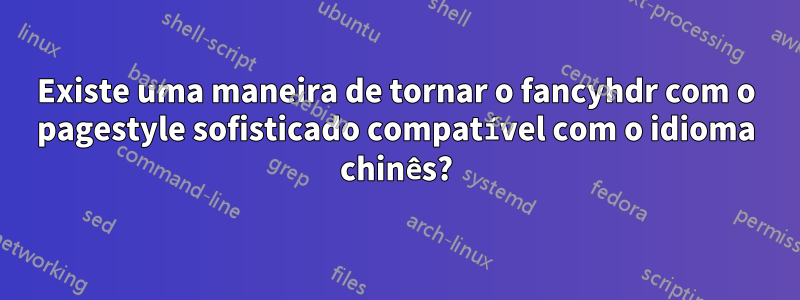 Existe uma maneira de tornar o fancyhdr com o pagestyle sofisticado compatível com o idioma chinês?