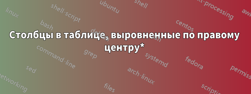 Столбцы в таблице, выровненные по правому центру*