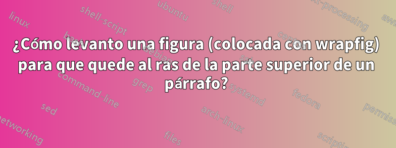 ¿Cómo levanto una figura (colocada con wrapfig) para que quede al ras de la parte superior de un párrafo?