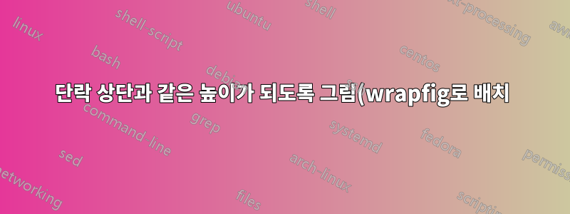 단락 상단과 같은 높이가 되도록 그림(wrapfig로 배치)을 올리려면 어떻게 해야 합니까?