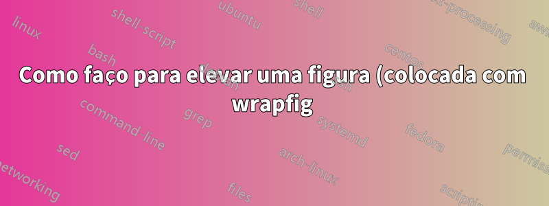 Como faço para elevar uma figura (colocada com wrapfig) para ficar alinhada com o topo de um parágrafo?