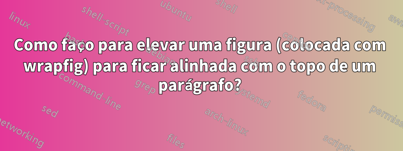 Como faço para elevar uma figura (colocada com wrapfig) para ficar alinhada com o topo de um parágrafo?