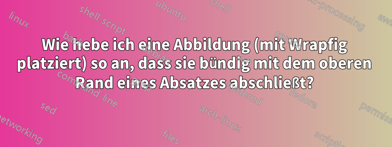 Wie hebe ich eine Abbildung (mit Wrapfig platziert) so an, dass sie bündig mit dem oberen Rand eines Absatzes abschließt?