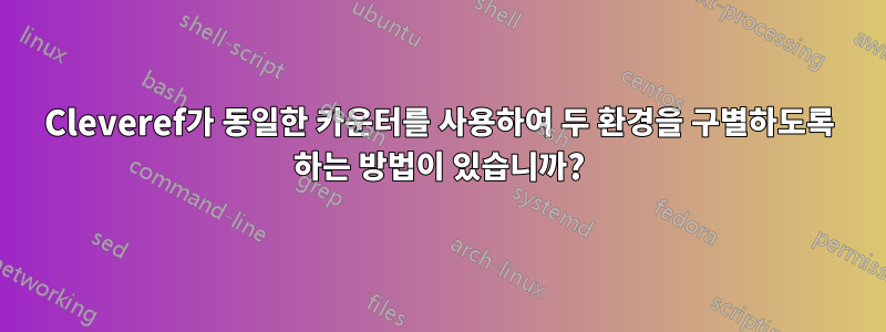 Cleveref가 동일한 카운터를 사용하여 두 환경을 구별하도록 하는 방법이 있습니까?