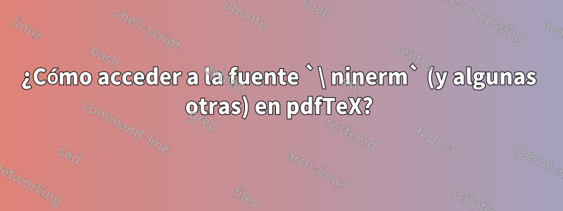 ¿Cómo acceder a la fuente `\ ninerm` (y algunas otras) en pdfTeX?